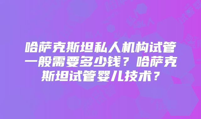 哈萨克斯坦私人机构试管一般需要多少钱？哈萨克斯坦试管婴儿技术？