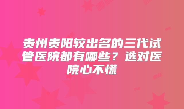 贵州贵阳较出名的三代试管医院都有哪些？选对医院心不慌