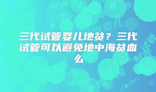 三代试管婴儿地贫？三代试管可以避免地中海贫血么