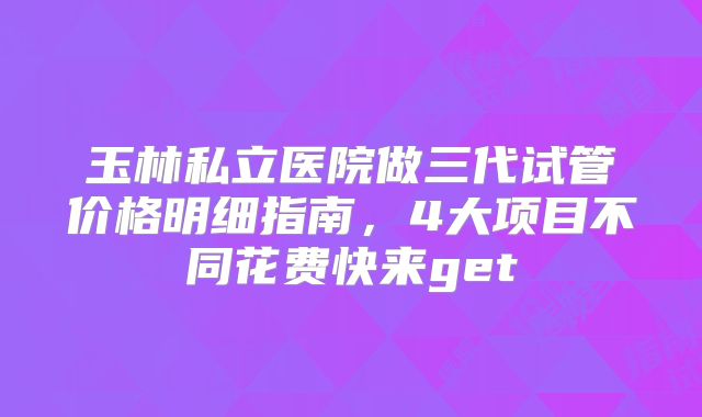 玉林私立医院做三代试管价格明细指南，4大项目不同花费快来get