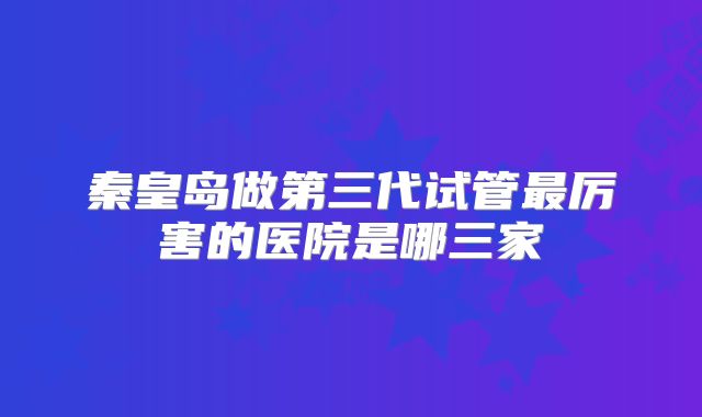 秦皇岛做第三代试管最厉害的医院是哪三家