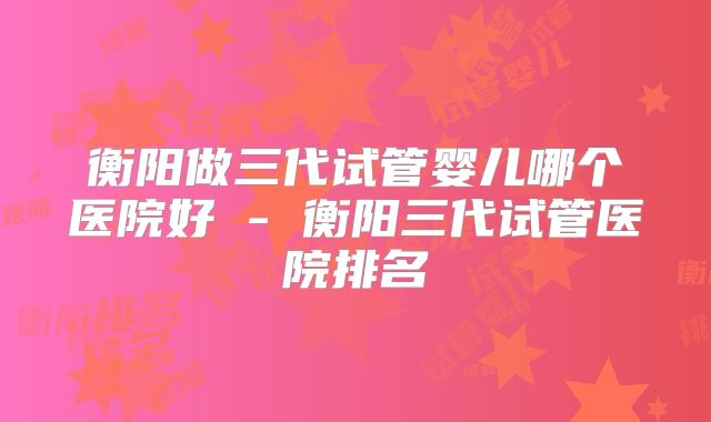 衡阳做三代试管婴儿哪个医院好 - 衡阳三代试管医院排名