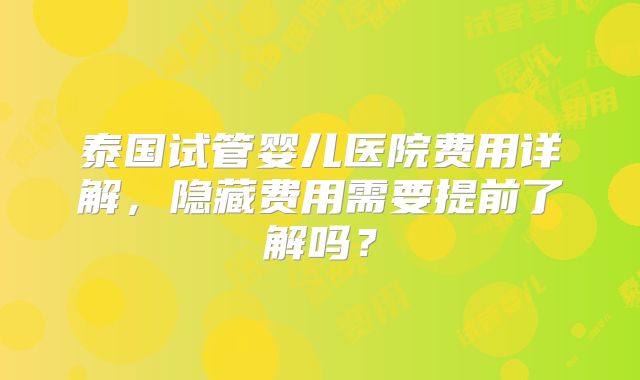 泰国试管婴儿医院费用详解，隐藏费用需要提前了解吗？