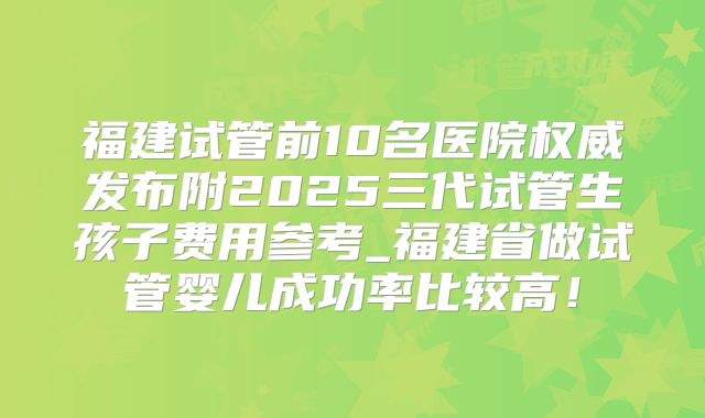 福建试管前10名医院权威发布附2025三代试管生孩子费用参考_福建省做试管婴儿成功率比较高！
