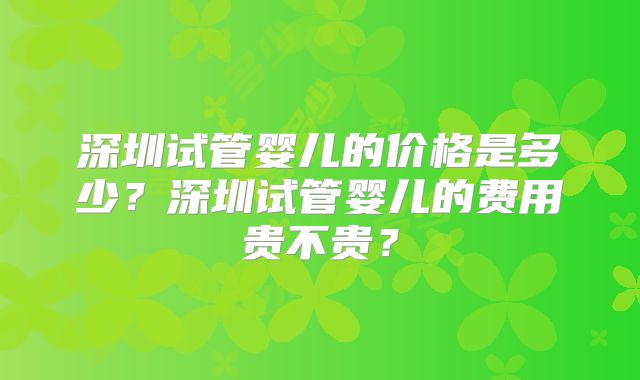 深圳试管婴儿的价格是多少？深圳试管婴儿的费用贵不贵？