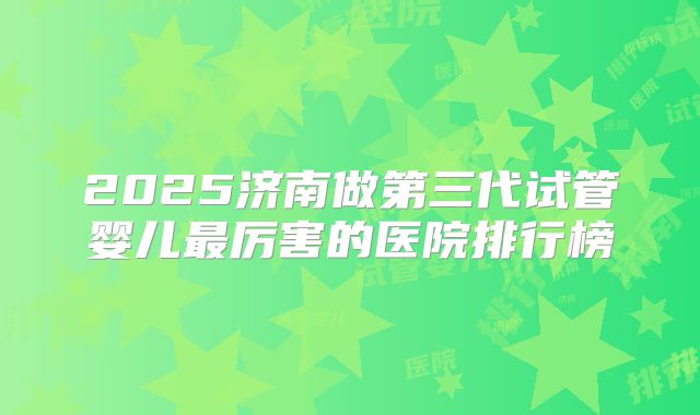 2025济南做第三代试管婴儿最厉害的医院排行榜