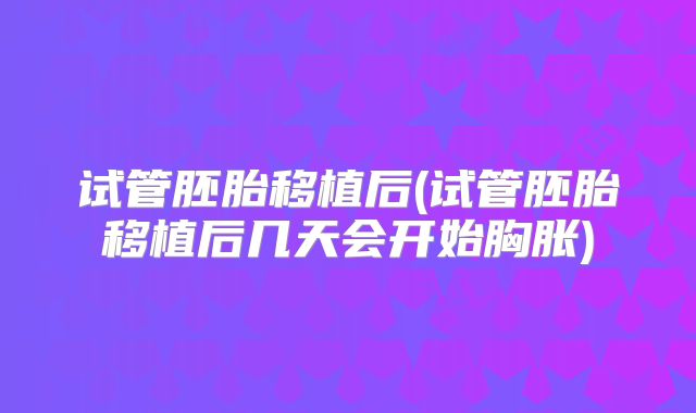 试管胚胎移植后(试管胚胎移植后几天会开始胸胀)