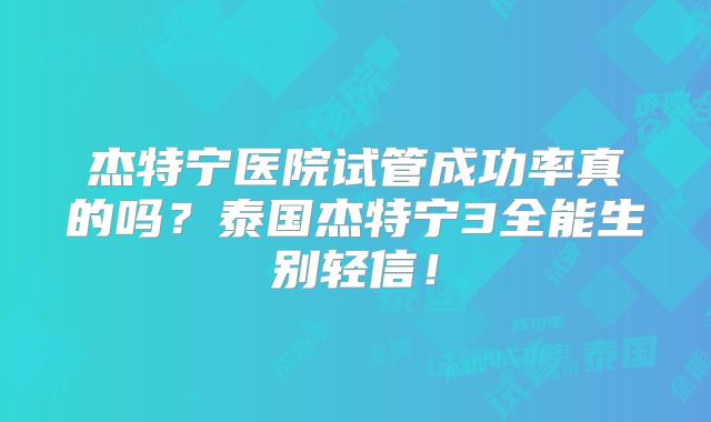 杰特宁医院试管成功率真的吗？泰国杰特宁3全能生别轻信！