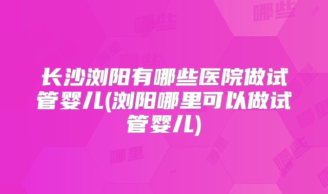 长沙浏阳有哪些医院做试管婴儿(浏阳哪里可以做试管婴儿)