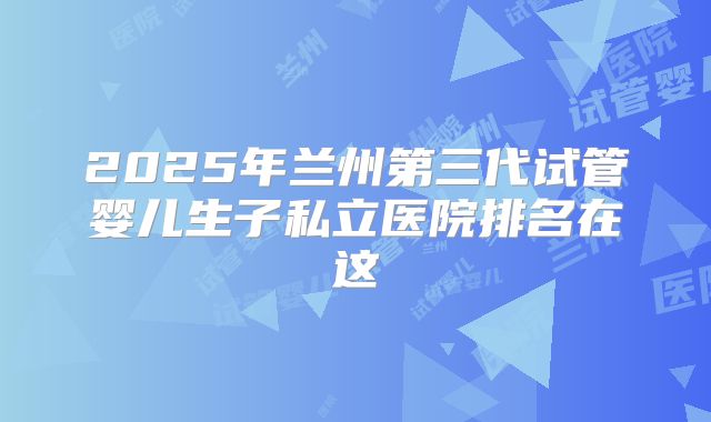 2025年兰州第三代试管婴儿生子私立医院排名在这