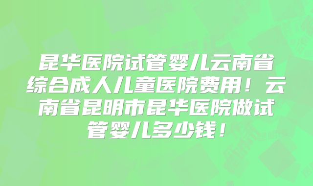 昆华医院试管婴儿云南省综合成人儿童医院费用！云南省昆明市昆华医院做试管婴儿多少钱！