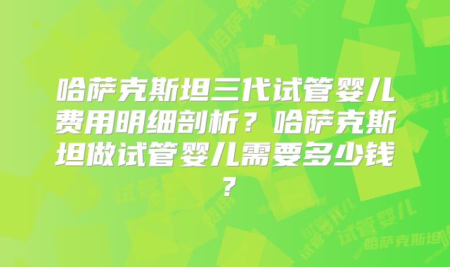 哈萨克斯坦三代试管婴儿费用明细剖析？哈萨克斯坦做试管婴儿需要多少钱？