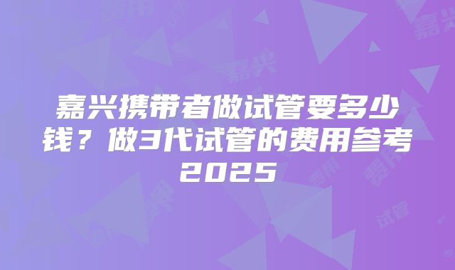 嘉兴携带者做试管要多少钱？做3代试管的费用参考2025