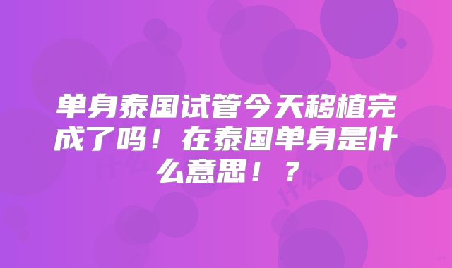 单身泰国试管今天移植完成了吗！在泰国单身是什么意思！？