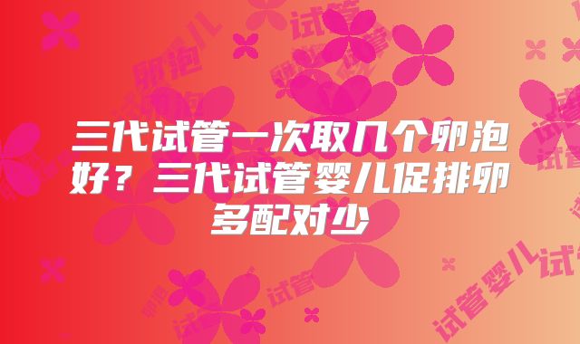 三代试管一次取几个卵泡好？三代试管婴儿促排卵多配对少