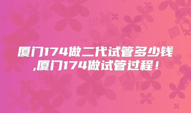 厦门174做二代试管多少钱,厦门174做试管过程!
