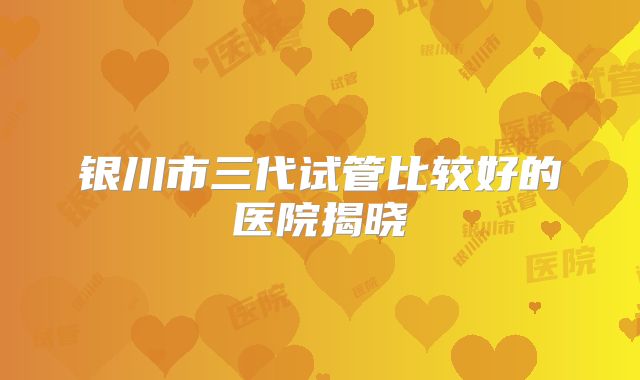 银川市三代试管比较好的医院揭晓