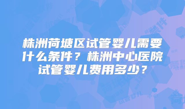 株洲荷塘区试管婴儿需要什么条件？株洲中心医院试管婴儿费用多少？