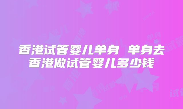 香港试管婴儿单身 单身去香港做试管婴儿多少钱