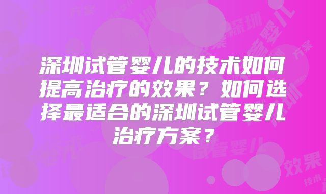 深圳试管婴儿的技术如何提高治疗的效果？如何选择最适合的深圳试管婴儿治疗方案？