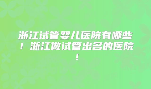 浙江试管婴儿医院有哪些！浙江做试管出名的医院！