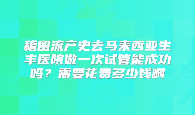 稽留流产史去马来西亚生丰医院做一次试管能成功吗？需要花费多少钱啊