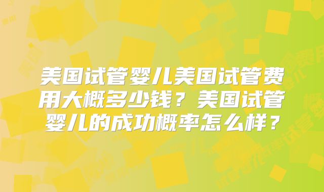 美国试管婴儿美国试管费用大概多少钱？美国试管婴儿的成功概率怎么样？