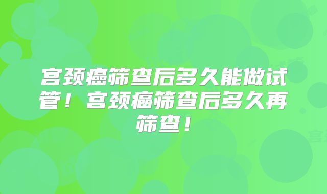 宫颈癌筛查后多久能做试管！宫颈癌筛查后多久再筛查！