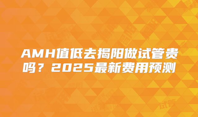 AMH值低去揭阳做试管贵吗？2025最新费用预测