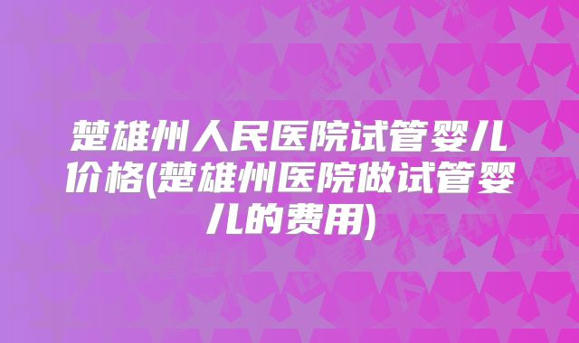 楚雄州人民医院试管婴儿价格(楚雄州医院做试管婴儿的费用)