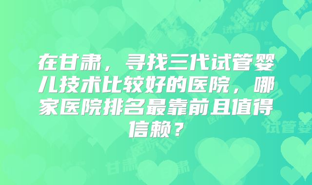 在甘肃，寻找三代试管婴儿技术比较好的医院，哪家医院排名最靠前且值得信赖？