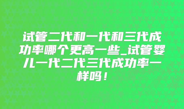 试管二代和一代和三代成功率哪个更高一些_试管婴儿一代二代三代成功率一样吗！