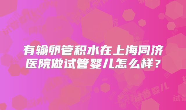 有输卵管积水在上海同济医院做试管婴儿怎么样？