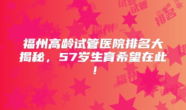 福州高龄试管医院排名大揭秘,57岁生育希望在此!