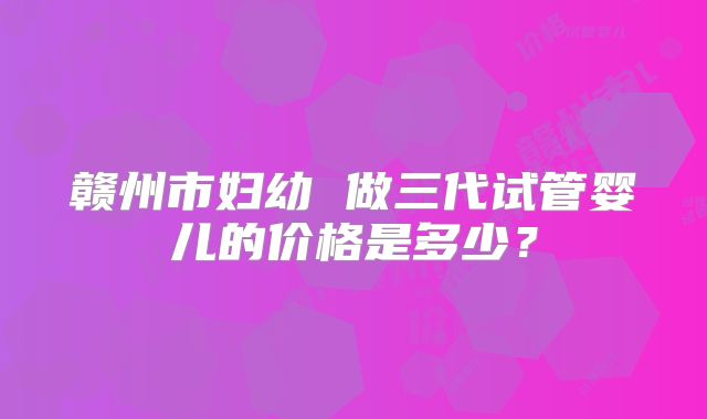 赣州市妇幼 做三代试管婴儿的价格是多少？