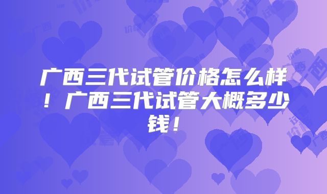 广西三代试管价格怎么样！广西三代试管大概多少钱！