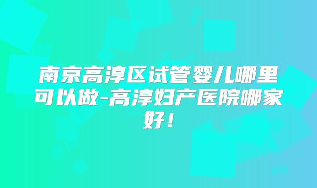 南京高淳区试管婴儿哪里可以做-高淳妇产医院哪家好！