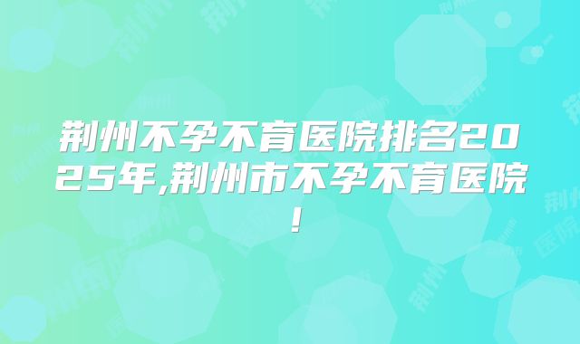 荆州不孕不育医院排名2025年,荆州市不孕不育医院!