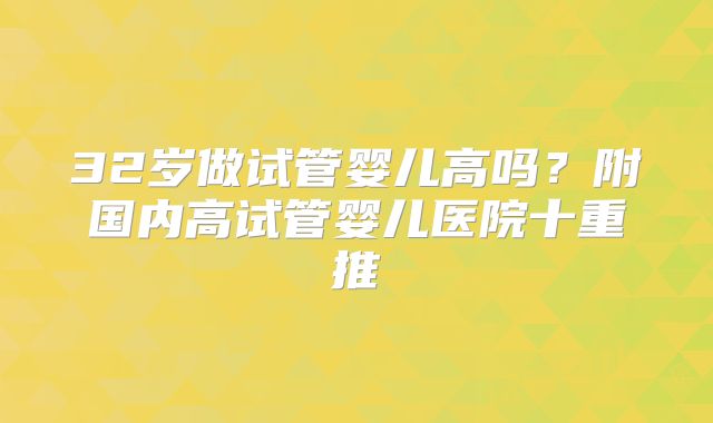 32岁做试管婴儿高吗？附国内高试管婴儿医院十重推