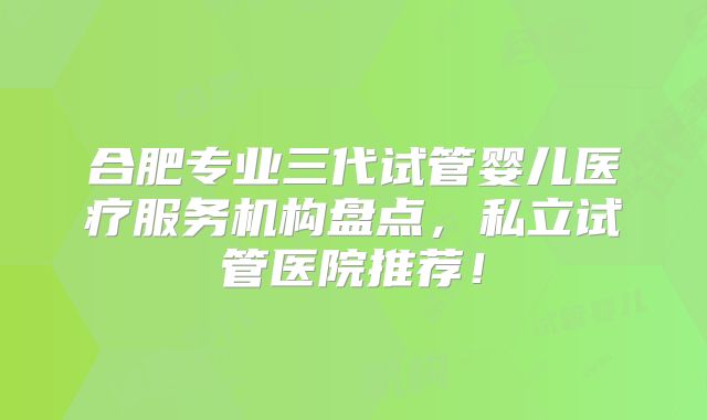 合肥专业三代试管婴儿医疗服务机构盘点，私立试管医院推荐！