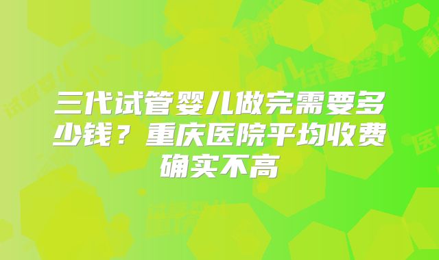 三代试管婴儿做完需要多少钱？重庆医院平均收费确实不高