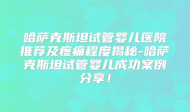 哈萨克斯坦试管婴儿医院推荐及疼痛程度揭秘-哈萨克斯坦试管婴儿成功案例分享！