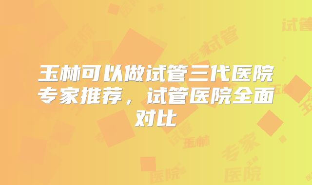 玉林可以做试管三代医院专家推荐，试管医院全面对比
