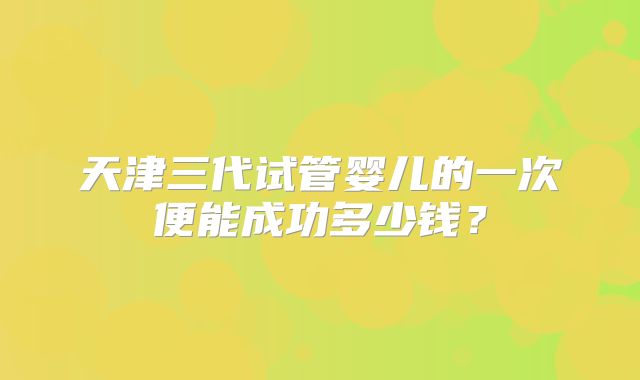 天津三代试管婴儿的一次便能成功多少钱？