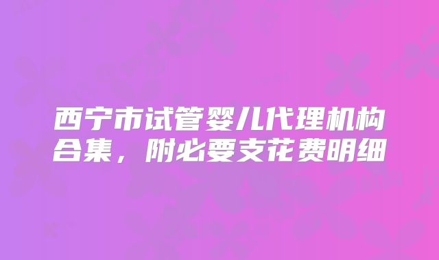 西宁市试管婴儿代理机构合集，附必要支花费明细