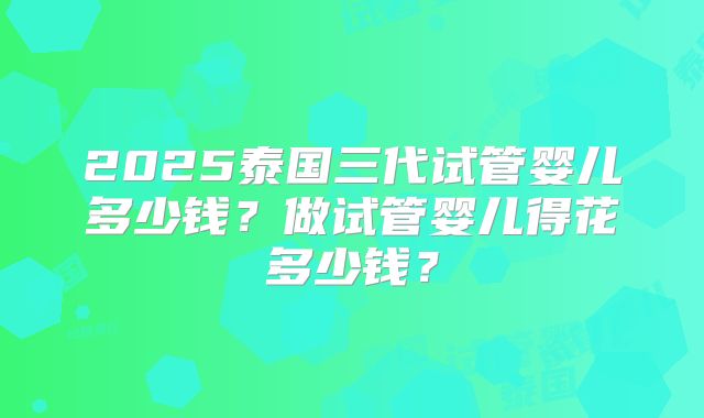 2025泰国三代试管婴儿多少钱？做试管婴儿得花多少钱？