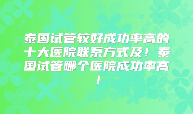 泰国试管较好成功率高的十大医院联系方式及!泰国试管哪个医院成功率高!