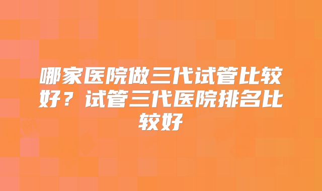哪家医院做三代试管比较好？试管三代医院排名比较好