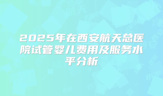 2025年在西安航天总医院试管婴儿费用及服务水平分析