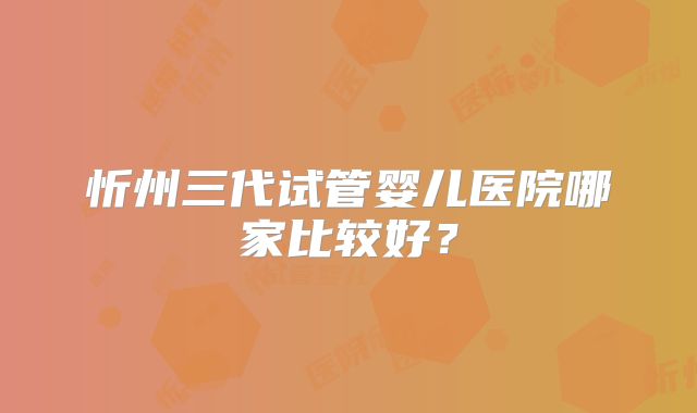忻州三代试管婴儿医院哪家比较好？